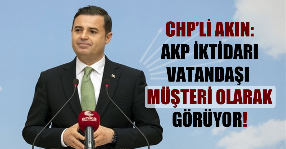 CHP’li Akın: AKP iktidarı vatandaşı müşteri olarak görüyor!