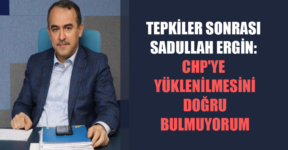 Tepkiler sonrası Sadullah Ergin: CHP’ye yüklenilmesini doğru bulmuyorum