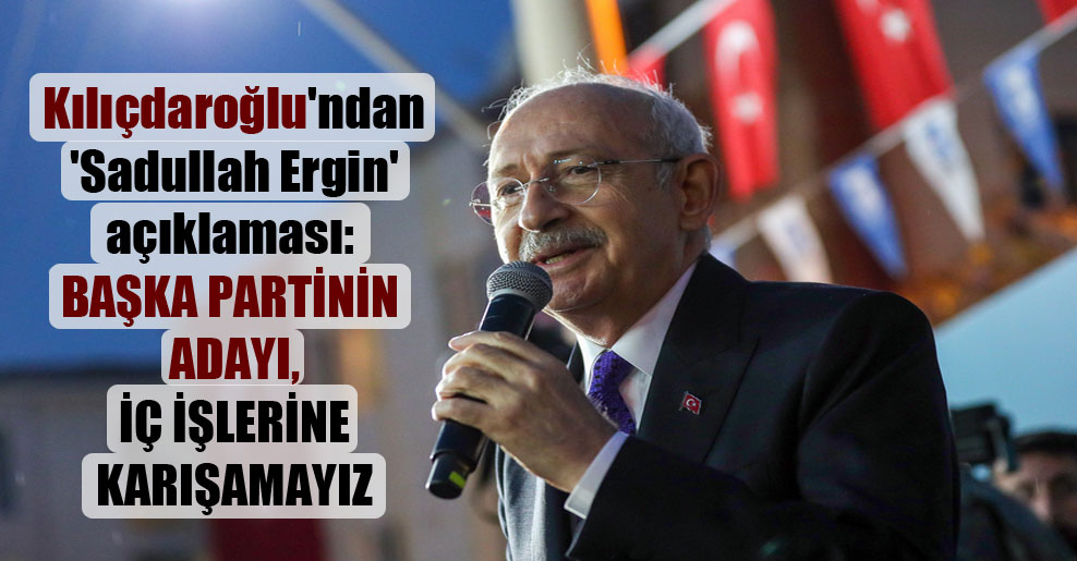 Kılıçdaroğlu’ndan ‘Sadullah Ergin’ açıklaması: Başka partinin adayı, iç işlerine karışamayız