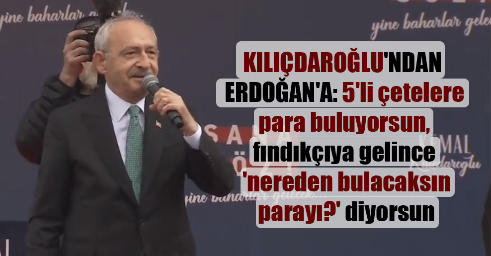 Kılıçdaroğlu’ndan Erdoğan’a: 5’li çetelere para buluyorsun, fındıkçıya gelince ‘nereden bulacaksın parayı?’ diyorsun