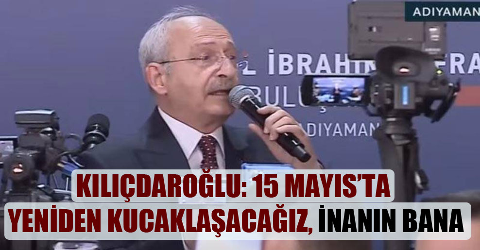 Kılıçdaroğlu: 15 Mayıs’ta yeniden kucaklaşacağız, inanın bana