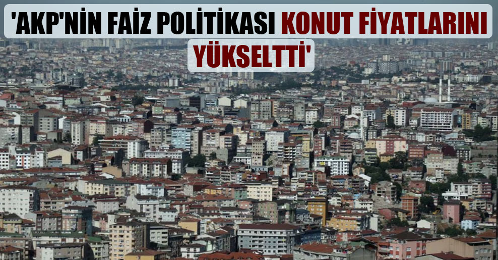 ‘AKP’nin faiz politikası konut fiyatlarını yükseltti’
