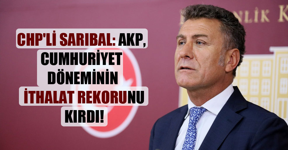 CHP’li Sarıbal: AKP Cumhuriyet döneminin ithalat rekorunu kırdı!