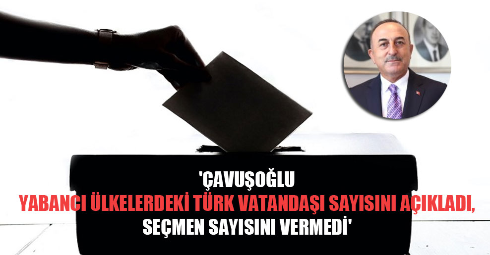 ‘Çavuşoğlu yabancı ülkelerdeki Türk vatandaşı sayısını açıkladı, seçmen sayısını vermedi’