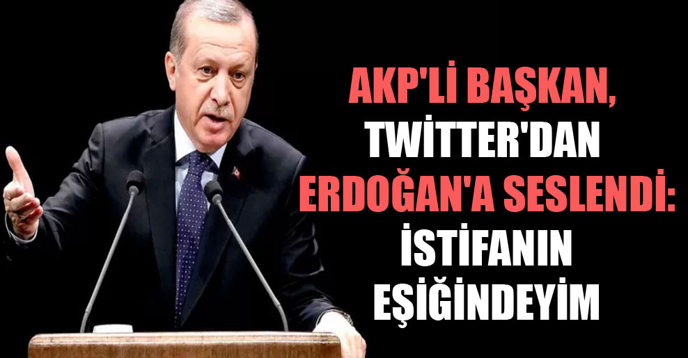 AKP’li Başkan, Twitter’dan Erdoğan’a seslendi: İstifanın eşiğindeyim