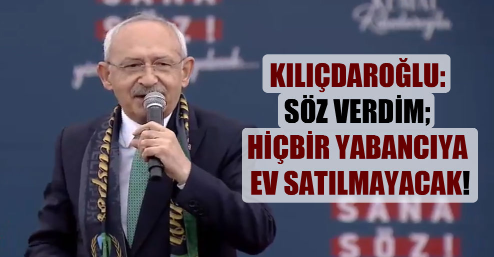Kılıçdaroğlu: Söz verdim; hiçbir yabancıya ev satılmayacak!
