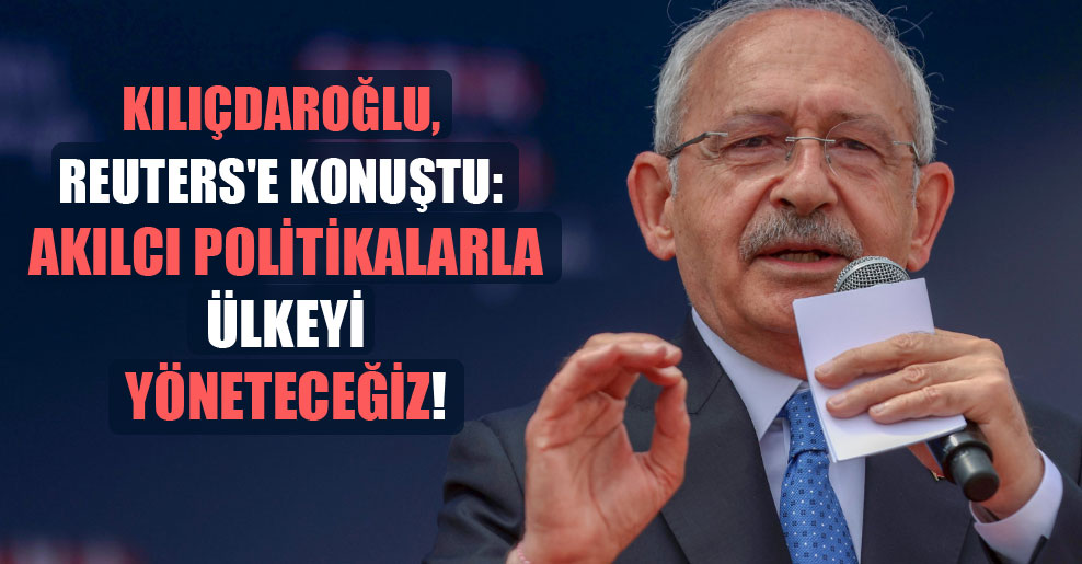 Kılıçdaroğlu, Reuters’e konuştu: Akılcı politikalarla ülkeyi yöneteceğiz!