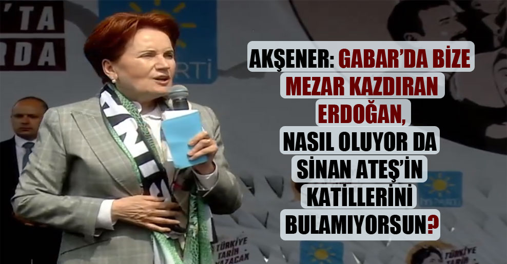 Akşener: Gabar’da bize mezar kazdıran Erdoğan, nasıl oluyor da Sinan Ateş’in katillerini bulamıyorsun?