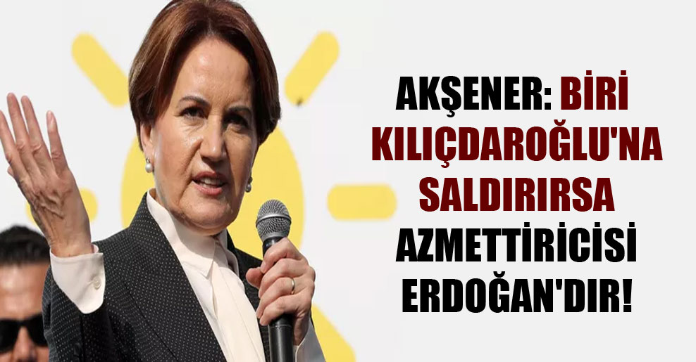 Akşener: Biri Kılıçdaroğlu’na saldırırsa azmettiricisi Erdoğan’dır!