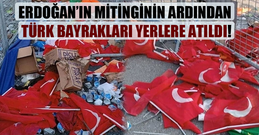 Erdoğan’ın mitinginin ardından Türk bayrakları yerlere atıldı!