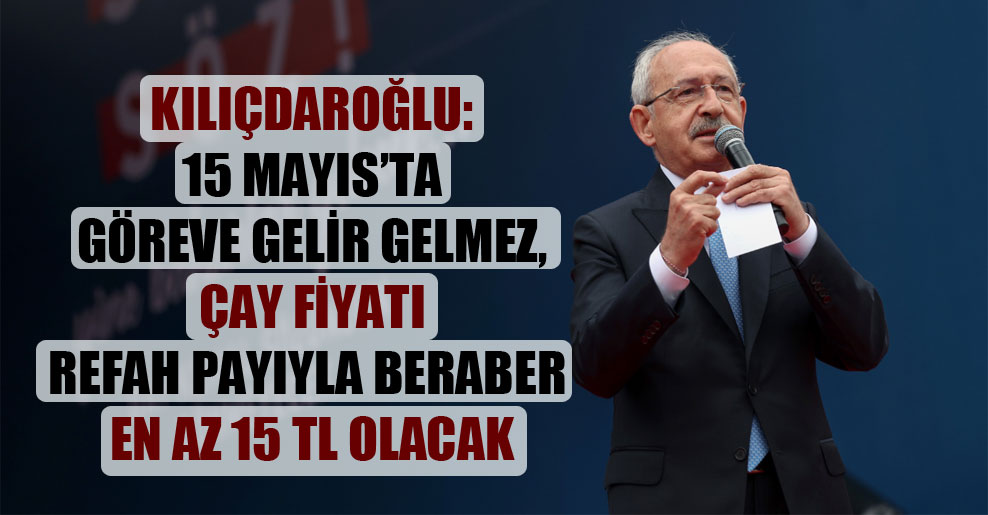 Kılıçdaroğlu: 15 Mayıs’ta göreve gelir gelmez, çay fiyatı refah payıyla beraber en az 15 TL olacak