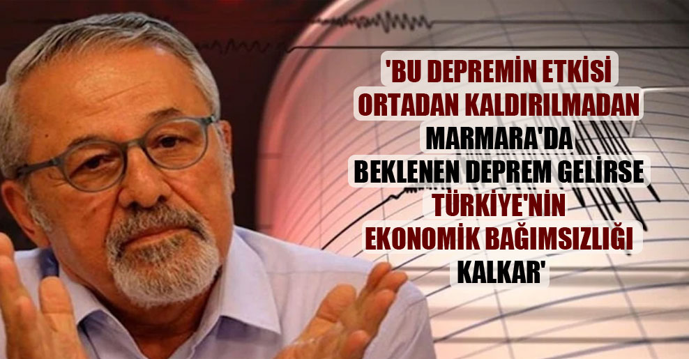 ‘Bu depremin etkisi ortadan kaldırılmadan Marmara’da beklenen deprem gelirse Türkiye’nin ekonomik bağımsızlığı kalkar’