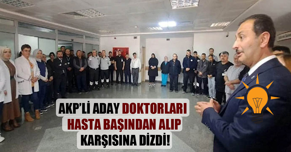 AKP’li aday doktorları hasta başından alıp karşısına dizdi!