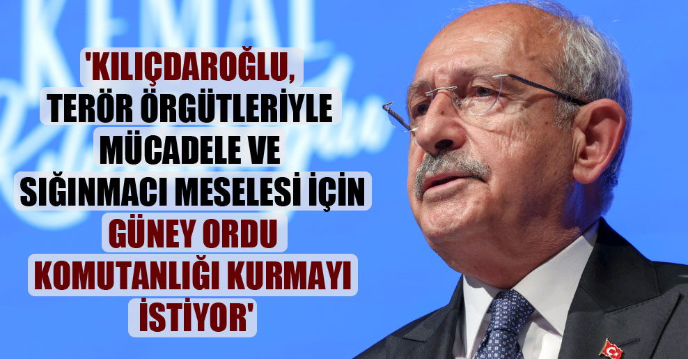 ‘Kılıçdaroğlu, terör örgütleriyle mücadele ve sığınmacı meselesi için Güney Ordu Komutanlığı kurmayı istiyor’