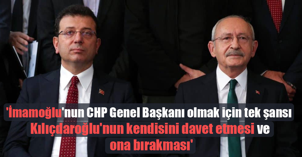 ‘İmamoğlu’nun CHP Genel Başkanı olmak için tek şansı Kılıçdaroğlu’nun kendisini davet etmesi ve ona bırakması’