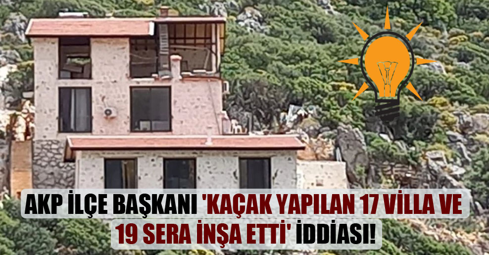 AKP ilçe başkanı ‘kaçak yapılan 17 villa ve 19 sera inşa etti’ iddiası!