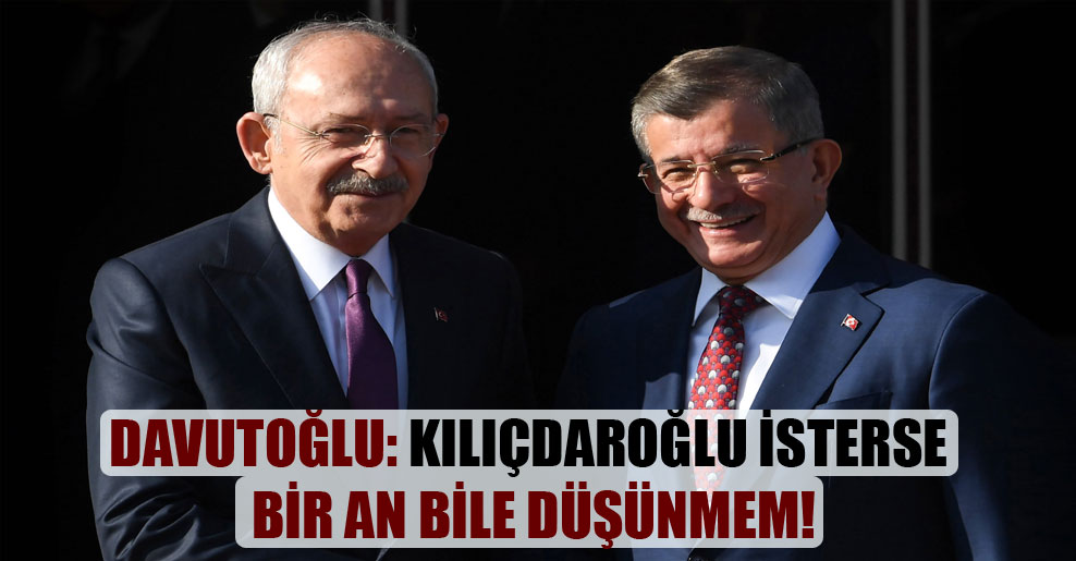 Davutoğlu: Kılıçdaroğlu isterse bir an bile düşünmem!