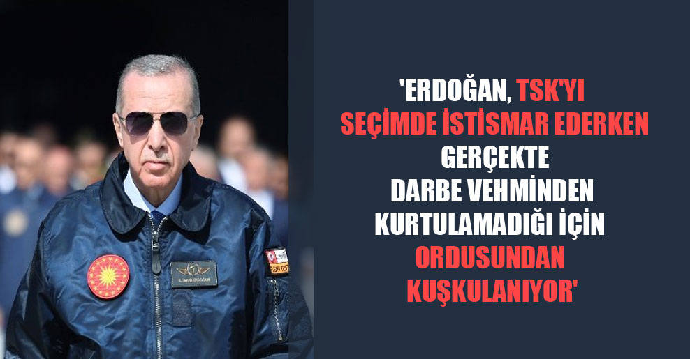 ‘Erdoğan, TSK’yı seçimde istismar ederken gerçekte darbe vehminden kurtulamadığı için ordusundan kuşkulanıyor’