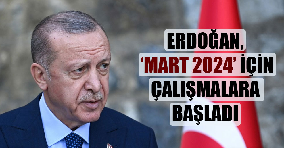 Erdoğan, ‘Mart 2024’ için çalışmalara başladı