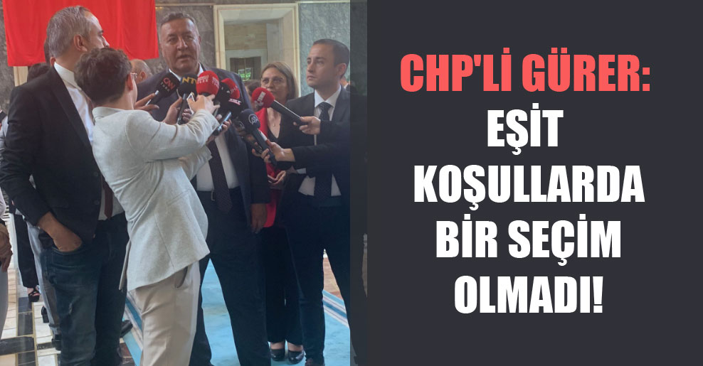CHP’li Gürer: Eşit koşullarda bir seçim olmadı!