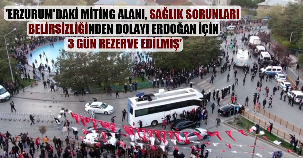 ‘Erzurum’daki miting alanı, sağlık sorunları belirsizliğinden dolayı Erdoğan için 3 gün rezerve edilmiş’