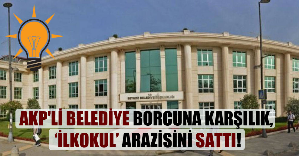 AKP’li belediye borcuna karşılık, ‘ilkokul’ arazisini sattı!