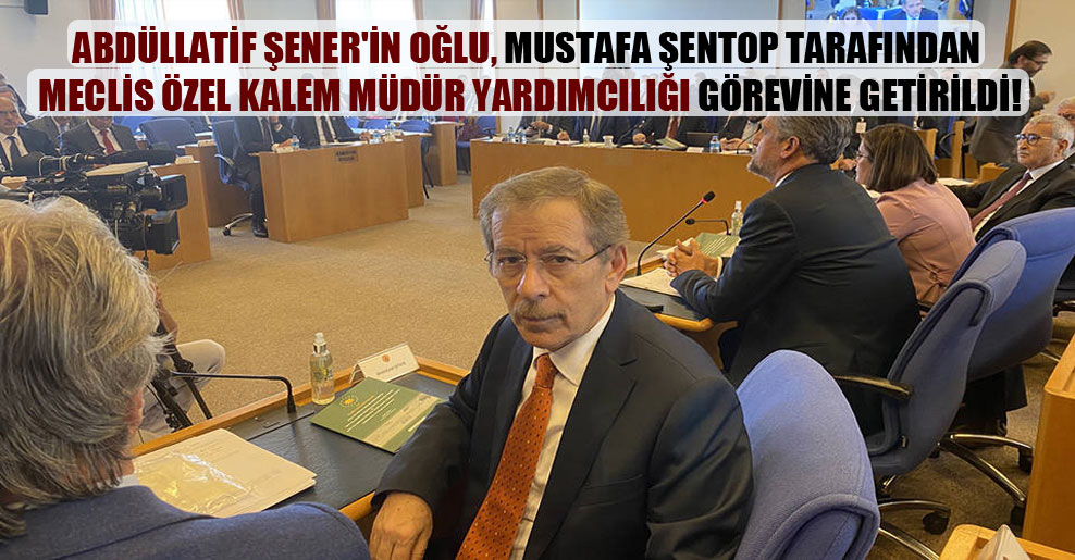 Abdüllatif Şener’in oğlu, Mustafa Şentop tarafından Meclis Özel Kalem Müdür Yardımcılığı görevine getirildi!