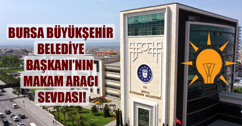 Bursa Büyükşehir Belediye Başkanı’nın makam aracı sevdası!