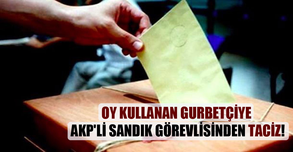 Oy kullanan gurbetçiye AKP’li sandık görevlisinden taciz!
