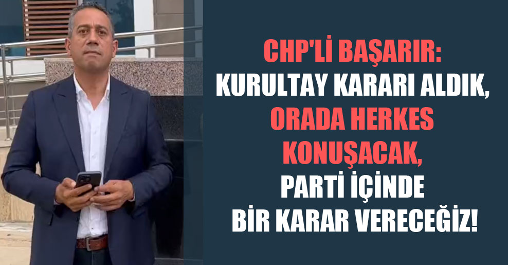 CHP’li Başarır: Kurultay kararı aldık, orada herkes konuşacak, parti içinde bir karar vereceğiz!