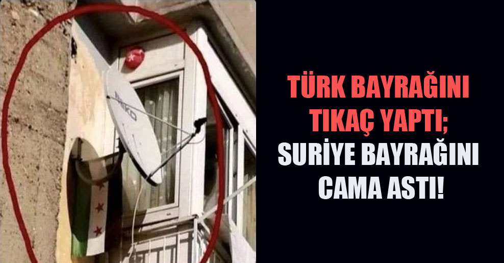 Türk bayrağını tıkaç yaptı; Suriye bayrağını cama astı!