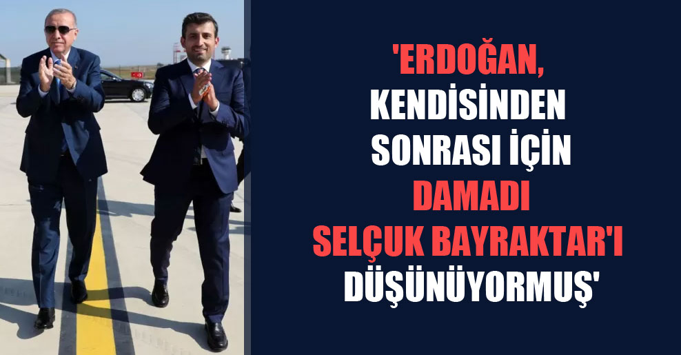 ‘Erdoğan, kendisinden sonrası için damadı Selçuk Bayraktar’ı düşünüyormuş’