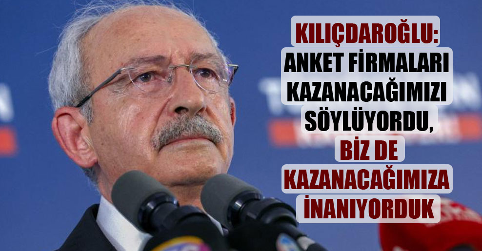 Kılıçdaroğlu: Anket firmaları kazanacağımızı söylüyordu, biz de kazanacağımıza inanıyorduk