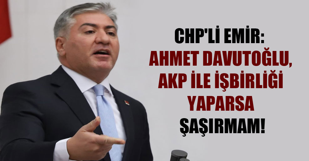CHP’li Emir: Ahmet Davutoğlu, AKP ile işbirliği yaparsa şaşırmam!