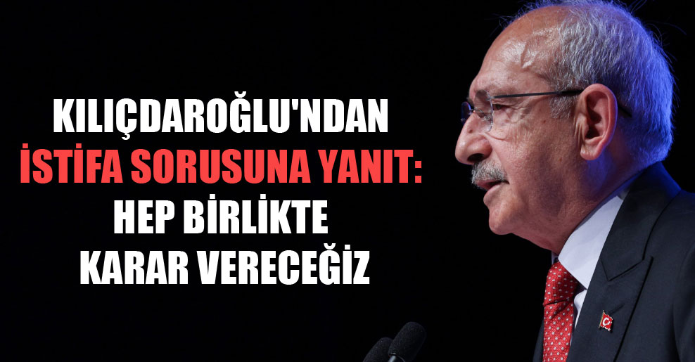 Kılıçdaroğlu’ndan istifa sorusuna yanıt: Hep birlikte karar vereceğiz
