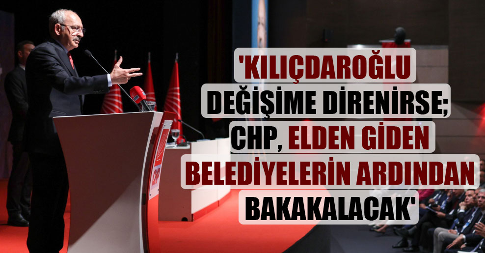 ‘Kılıçdaroğlu değişime direnirse; CHP, elden giden belediyelerin ardından bakakalacak’