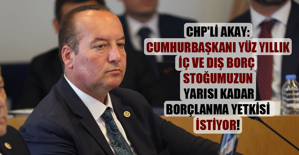 CHP’li Akay: Cumhurbaşkanı yüz yıllık iç ve dış borç stoğumuzun yarısı kadar borçlanma yetkisi istiyor!