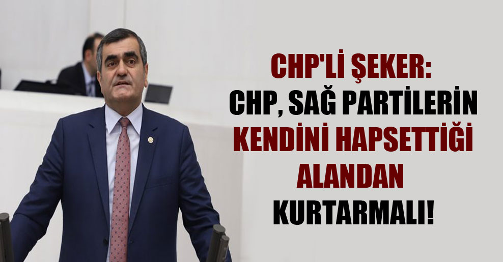 CHP’li Şeker: CHP, sağ partilerin kendini hapsettiği alandan kurtarmalı!