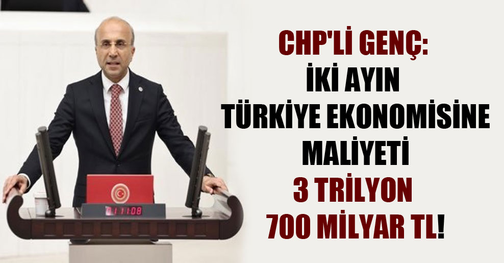 CHP’li Genç: İki ayın Türkiye ekonomisine maliyeti 3 trilyon 700 milyar TL!