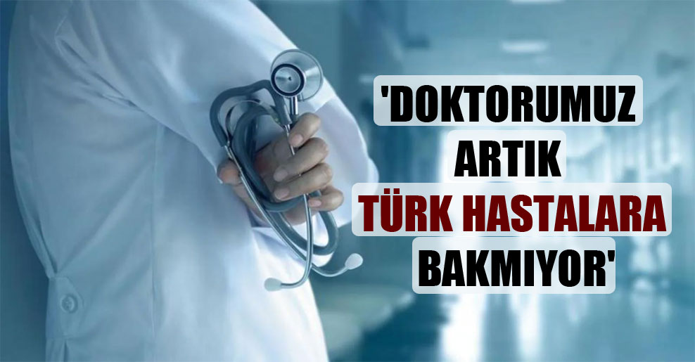 ‘Doktorumuz artık Türk hastalara bakmıyor’