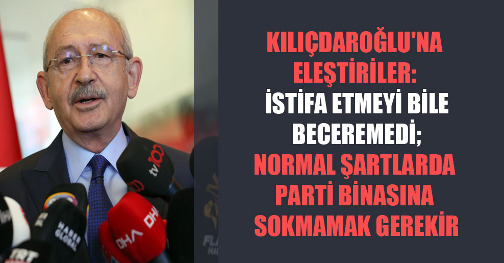 Kılıçdaroğlu’na eleştiriler: İstifa etmeyi bile beceremedi; normal şartlarda parti binasına sokmamak gerekir