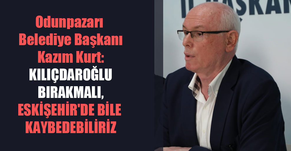 Odunpazarı Belediye Başkanı Kazım Kurt: Kılıçdaroğlu bırakmalı, Eskişehir’de bile kaybedebiliriz