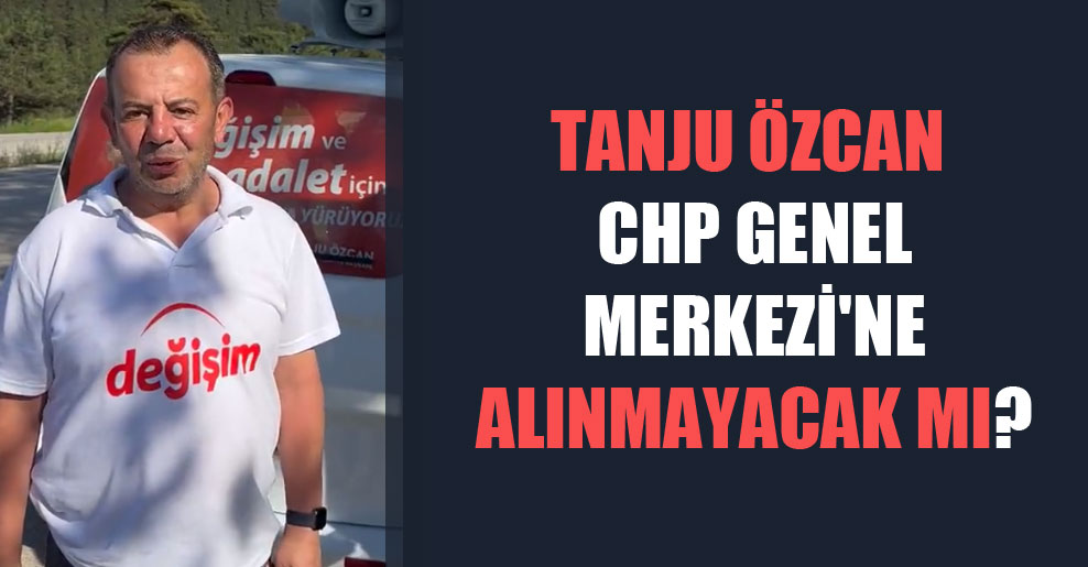 Tanju Özcan CHP Genel Merkezi’ne alınmayacak mı?