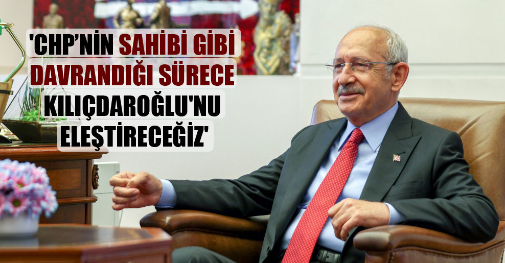 ‘CHP’nin sahibi gibi davrandığı sürece Kılıçdaroğlu’nu eleştireceğiz’