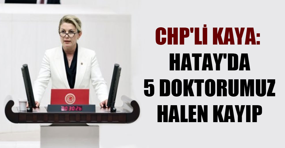 CHP’li Kaya: Hatay’da 5 doktorumuz halen kayıp