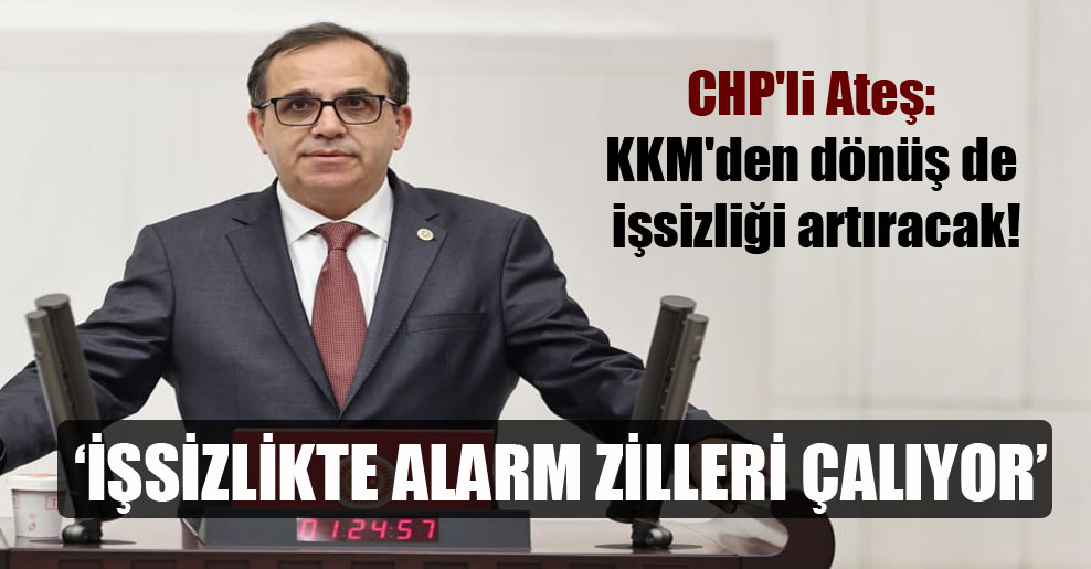CHP’li Ateş: KKM’den dönüş de işsizliği artıracak!