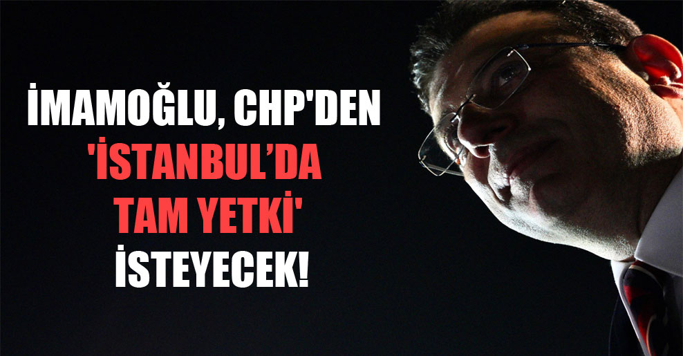 İmamoğlu, CHP’den ‘İstanbul’da tam yetki’ isteyecek!