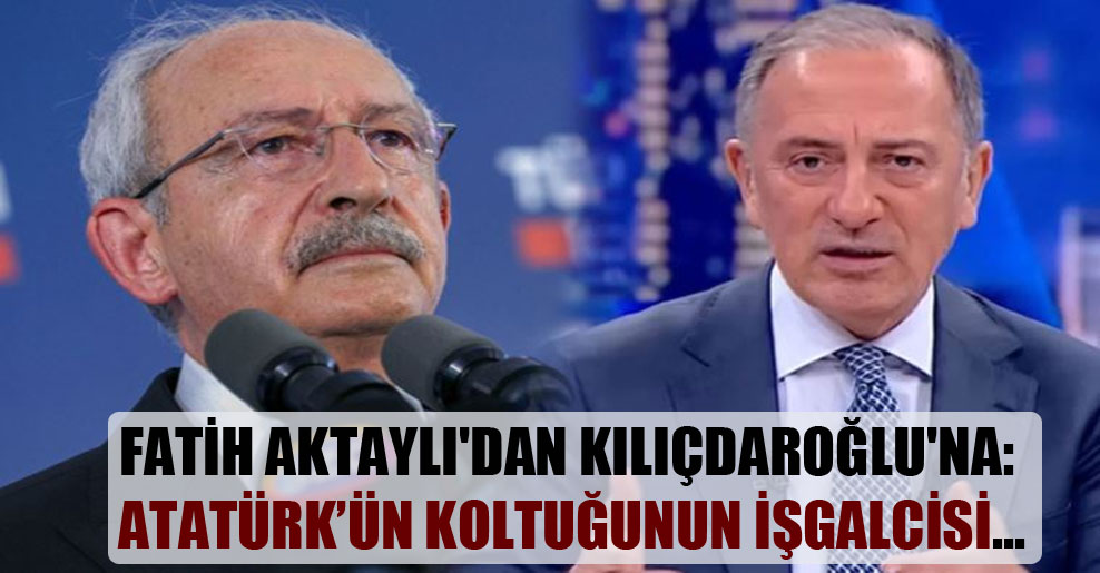 Fatih Aktaylı’dan Kılıçdaroğlu’na: Atatürk’ün koltuğunun işgalcisi…