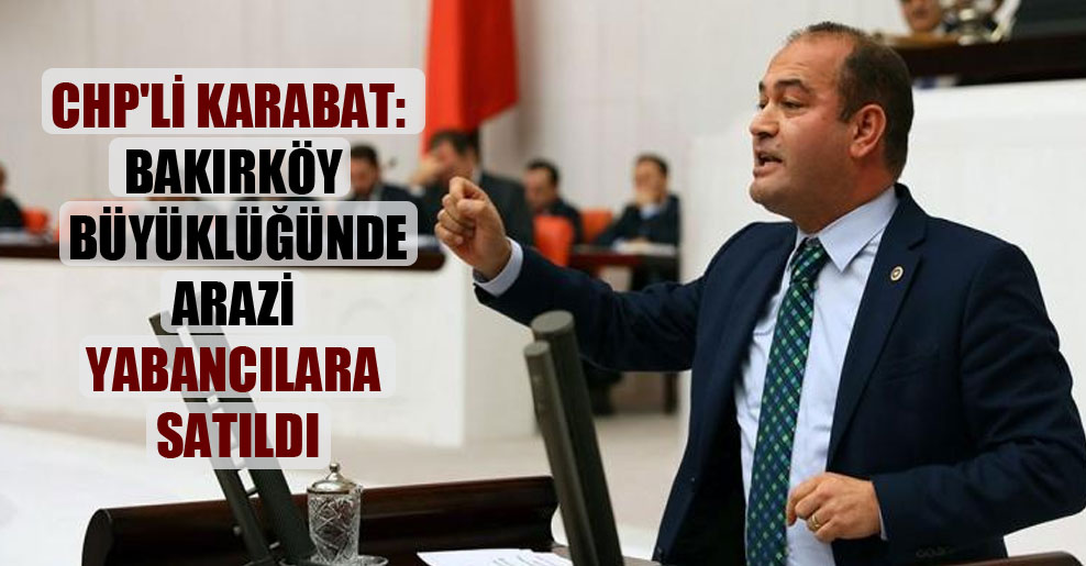 CHP’li Karabat: Bakırköy büyüklüğünde arazi yabancılara satıldı