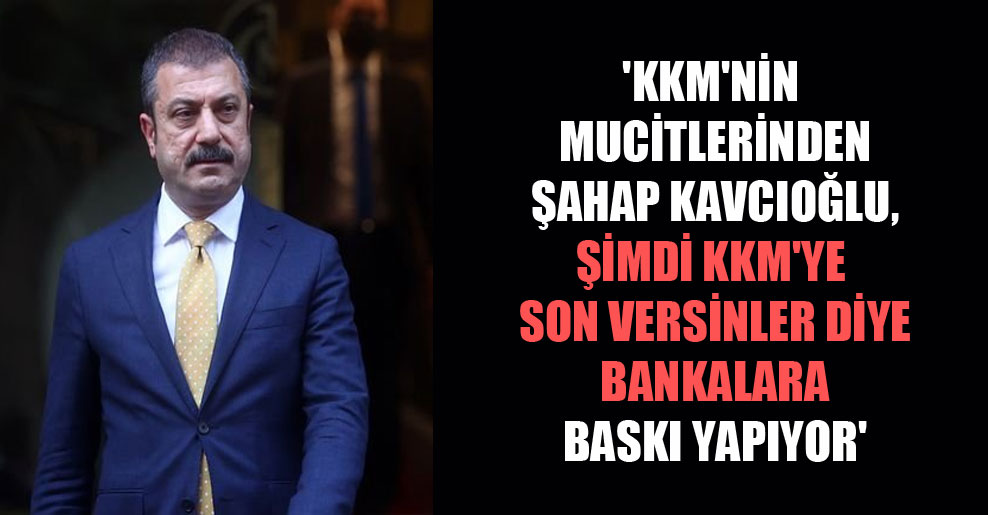 ‘KKM’nin mucitlerinden Şahap Kavcıoğlu, şimdi KKM’ye son versinler diye bankalara baskı yapıyor’